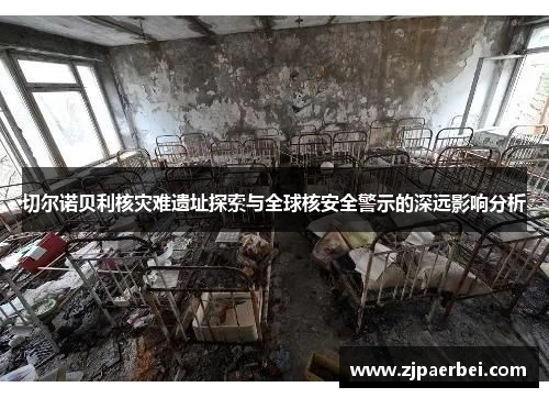 切尔诺贝利核灾难遗址探索与全球核安全警示的深远影响分析